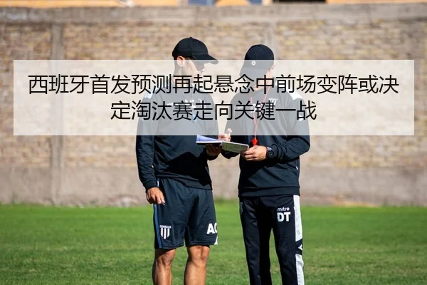 西班牙首发预测再起悬念中前场变阵或决定淘汰赛走向关键一战