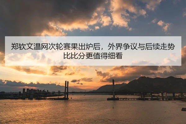 郑钦文温网次轮赛果出炉后，外界争议与后续走势比比分更值得细看
